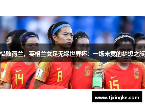 惜败荷兰，英格兰女足无缘世界杯：一场未竟的梦想之旅